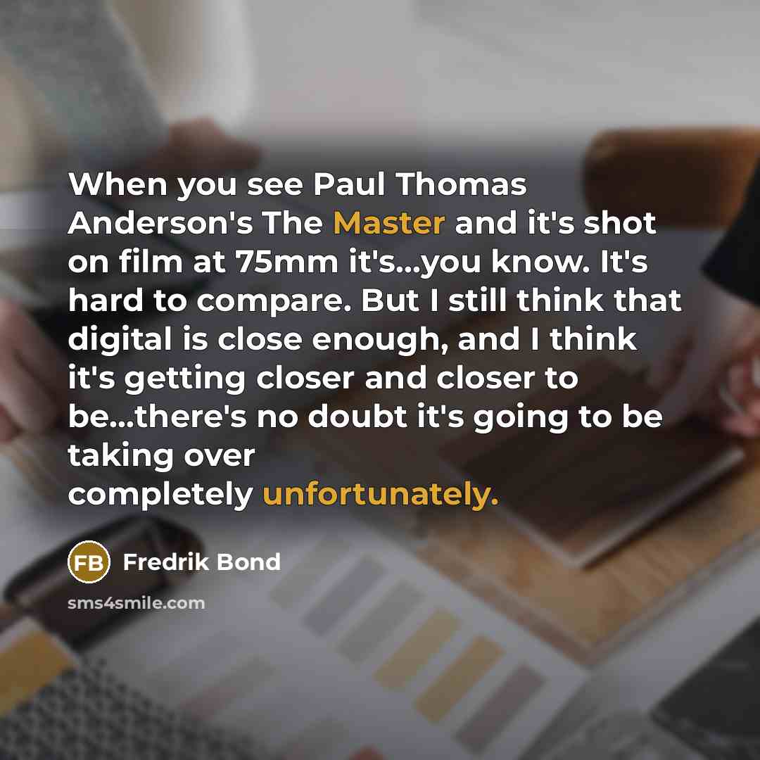 “When you see Paul Thomas Anderson's The Master and it's shot on film at 75mm it's...you know. It's hard to compare. But I still think that digital is close enough, and I think it's getting closer and closer to be...there's no doubt it's going to be taking over completely unfortunately.” quote by Fredrik Bond
