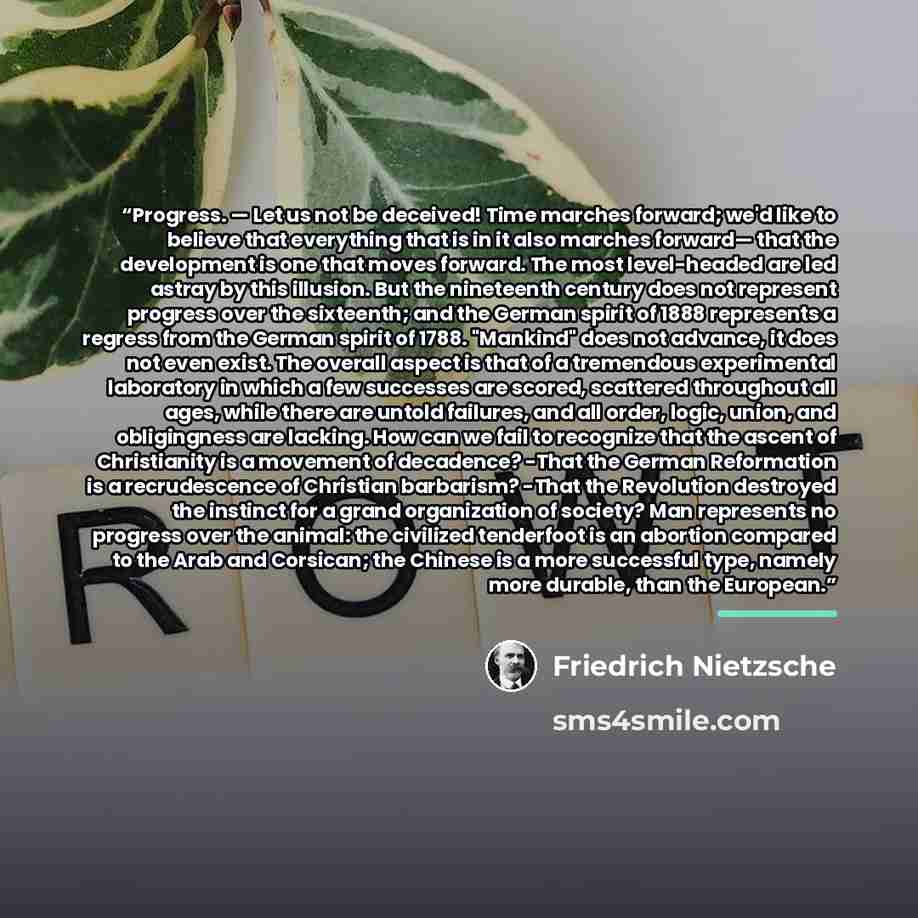 “Progress. — Let us not be deceived! Time marches forward; we'd like to believe that everything that is in it also marches forward— that the development is one that moves forward. The most level-headed are led astray by this illusion. But the nineteenth century does not represent progress over the…” quote by Friedrich Nietzsche
