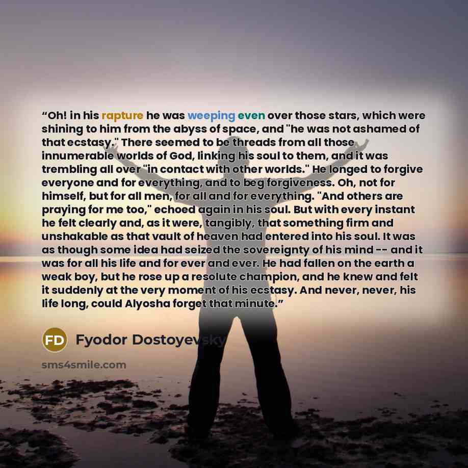 “Oh! in his rapture he was weeping even over those stars, which were shining to him from the abyss of space, and "he was not ashamed of that ecstasy." There seemed to be threads from all those innumerable worlds of God, linking his soul to them, and it was trembling all over "in contact with other…” quote by Fyodor Dostoyevsky