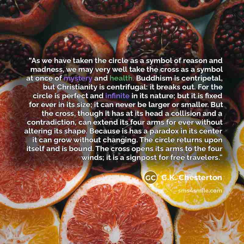 “As we have taken the circle as a symbol of reason and madness, we may very well take the cross as a symbol at once of mystery and health. Buddhism is centripetal, but Christianity is centrifugal: it breaks out. For the circle is perfect and infinite in its nature; but it is fixed for ever in its…” quote by G.K. Chesterton