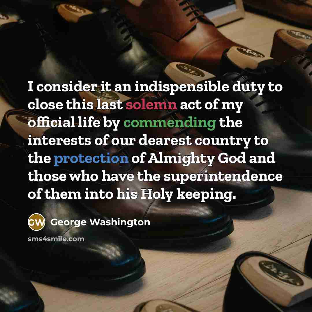 “I consider it an indispensible duty to close this last solemn act of my official life by commending the interests of our dearest country to the protection of Almighty God and those who have the superintendence of them into his Holy keeping.” quote by George Washington