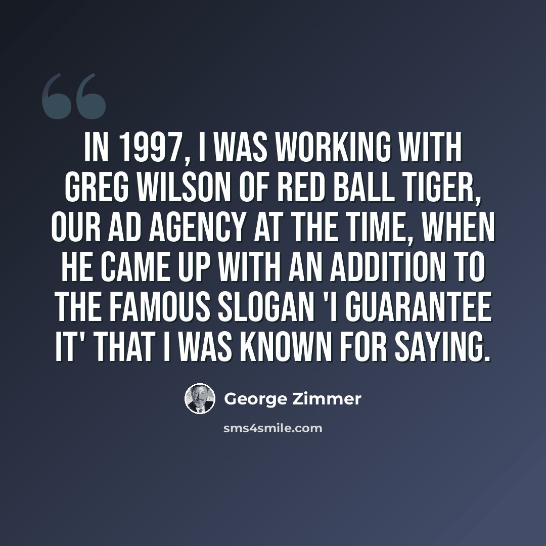 “In 1997, I was working with Greg Wilson of Red Ball Tiger, our ad agency at the time, when he came up with an addition to the famous slogan 'I guarantee it' that I was known for saying.” quote by George Zimmer