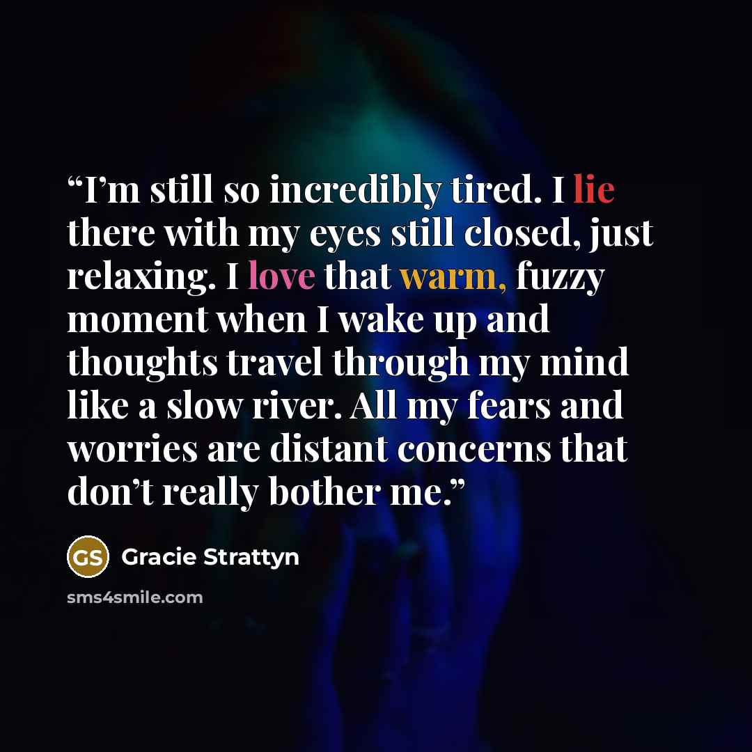 “I’m still so incredibly tired. I lie there with my eyes still closed, just relaxing. I love that warm, fuzzy moment when I wake up and thoughts travel through my mind like a slow river. All my fears and worries are distant concerns that don’t really bother me.” quote by Gracie Strattyn