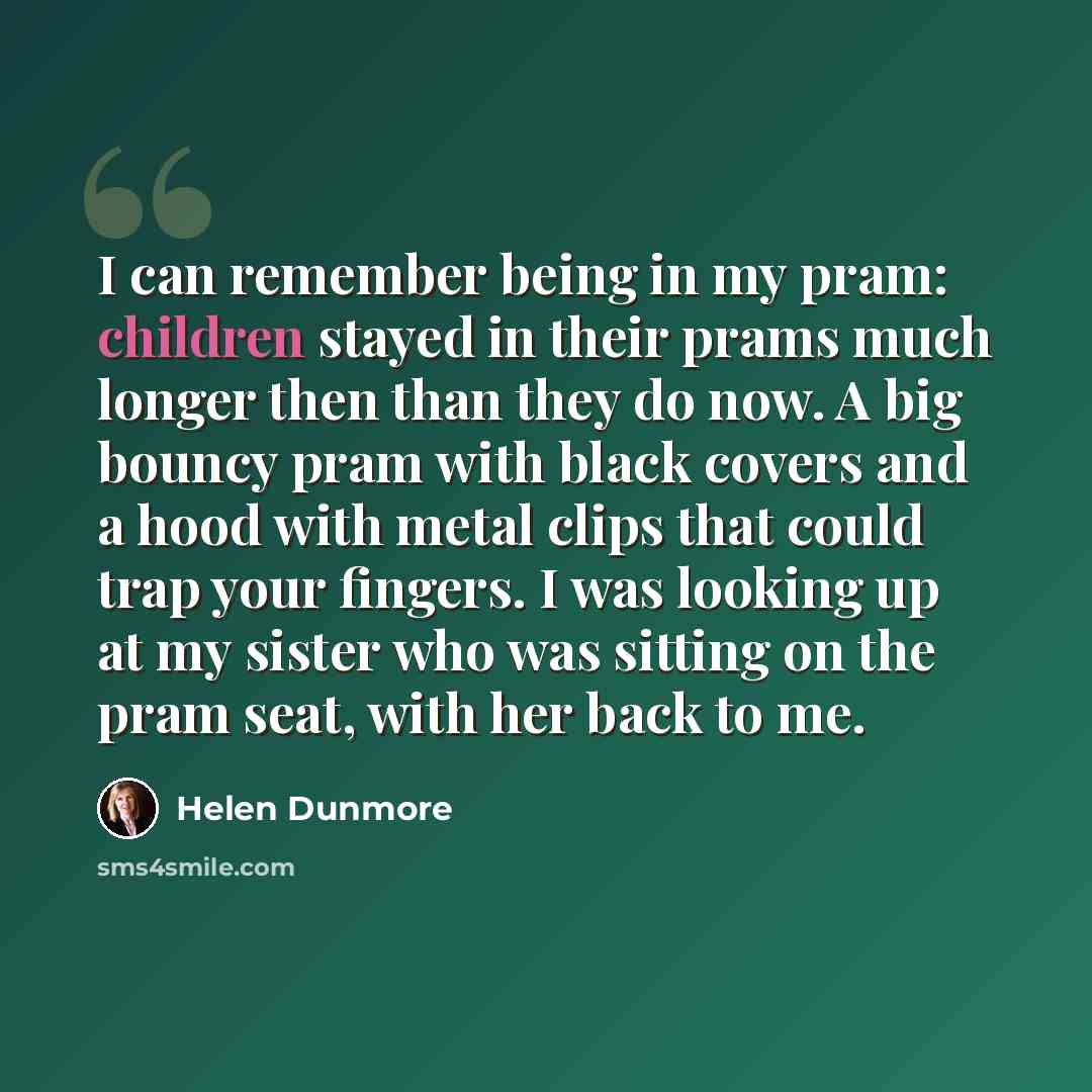 “I can remember being in my pram: children stayed in their prams much longer then than they do now. A big bouncy pram with black covers and a hood with metal clips that could trap your fingers. I was looking up at my sister who was sitting on the pram seat, with her back to me.” quote by Helen Dunmore