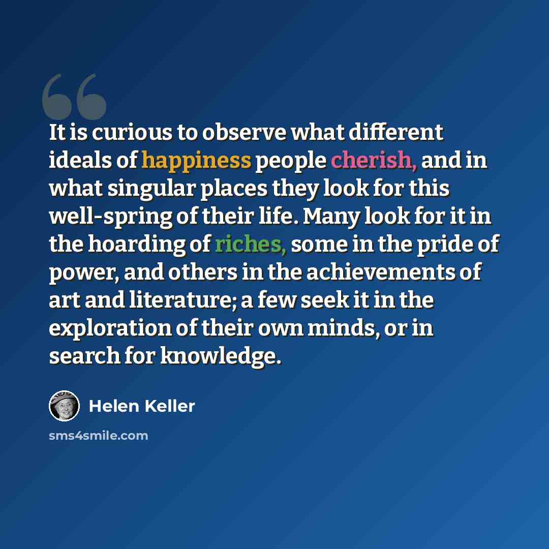 “It is curious to observe what different ideals of happiness people cherish, and in what singular places they look for this well-spring of their life. Many look for it in the hoarding of riches, some in the pride of power, and others in the achievements of art and literature; a few seek it in the…” quote by Helen Keller