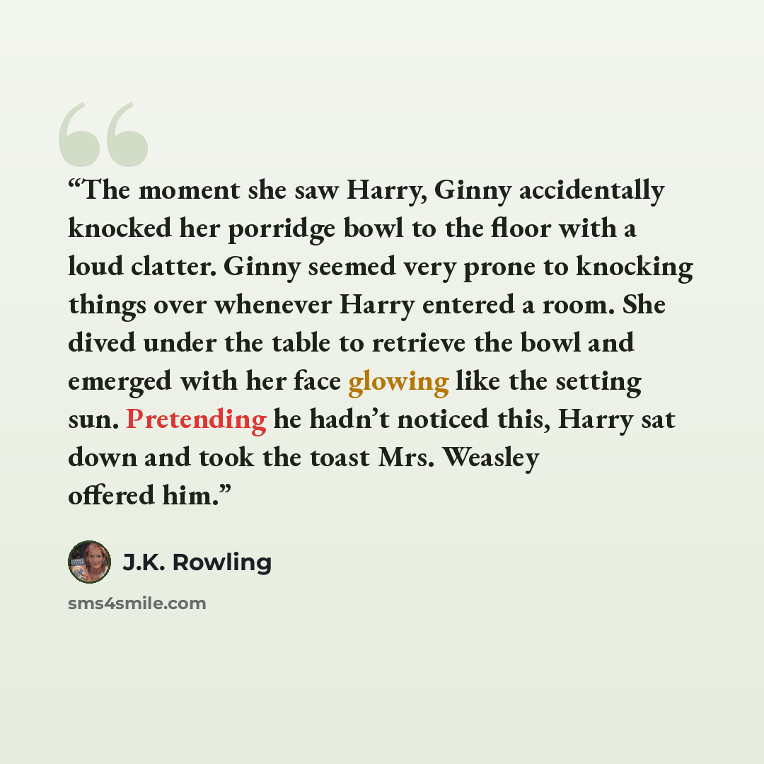 “The moment she saw Harry, Ginny accidentally knocked her porridge bowl to the floor with a loud clatter. Ginny seemed very prone to knocking things over whenever Harry entered a room. She dived under the table to retrieve the bowl and emerged with her face glowing like the setting sun. Pretending…” quote by J.K. Rowling