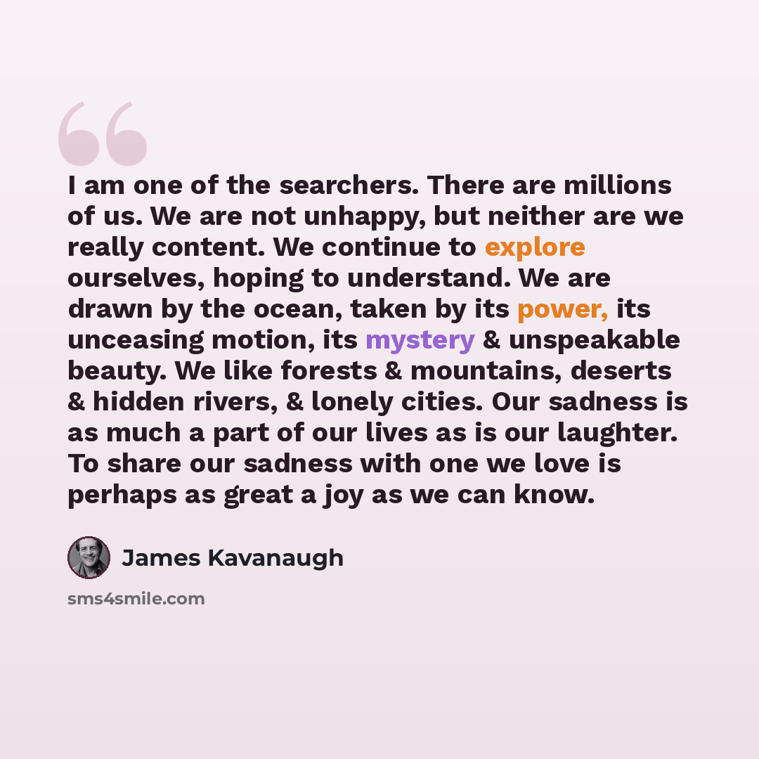 “I am one of the searchers. There are millions of us. We are not unhappy, but neither are we really content. We continue to explore ourselves, hoping to understand. We are drawn by the ocean, taken by its power, its unceasing motion, its mystery & unspeakable beauty. We like forests & mountains…” quote by James Kavanaugh