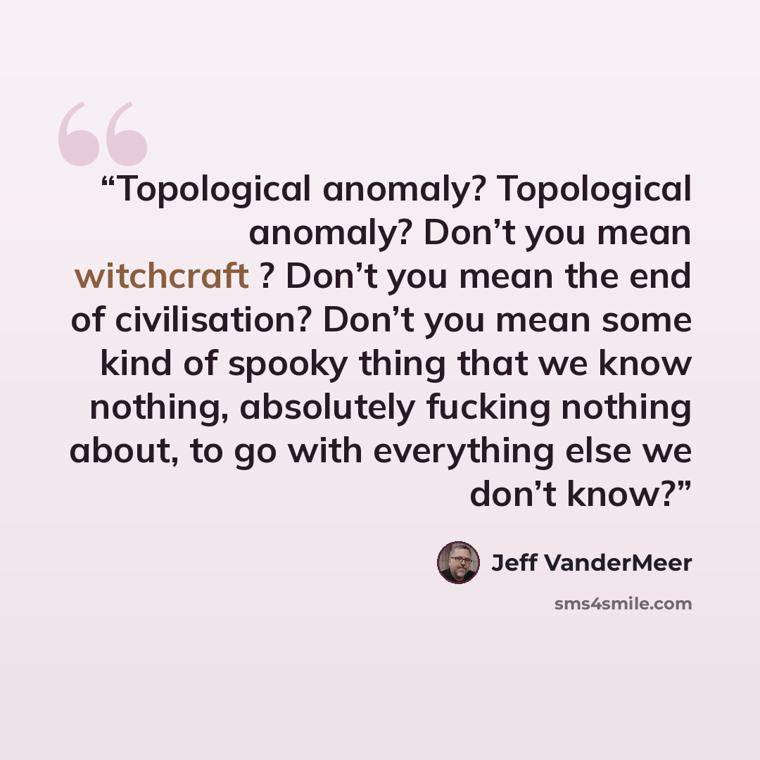 “Topological anomaly? Topological anomaly? Don’t you mean witchcraft ? Don’t you mean the end of civilisation? Don’t you mean some kind of spooky thing that we know nothing, absolutely fucking nothing about, to go with everything else we don’t know?” quote by Jeff VanderMeer