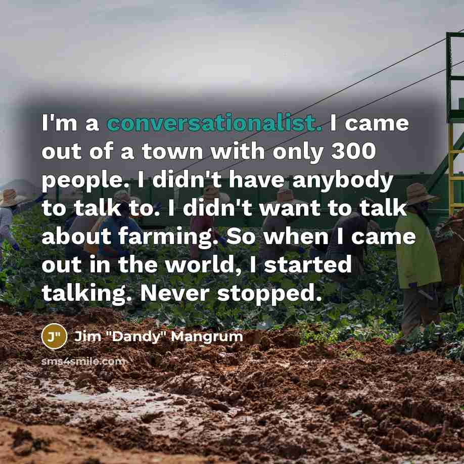 “I'm a conversationalist. I came out of a town with only 300 people. I didn't have anybody to talk to. I didn't want to talk about farming. So when I came out in the world, I started talking. Never stopped.” quote by Jim "Dandy" Mangrum
