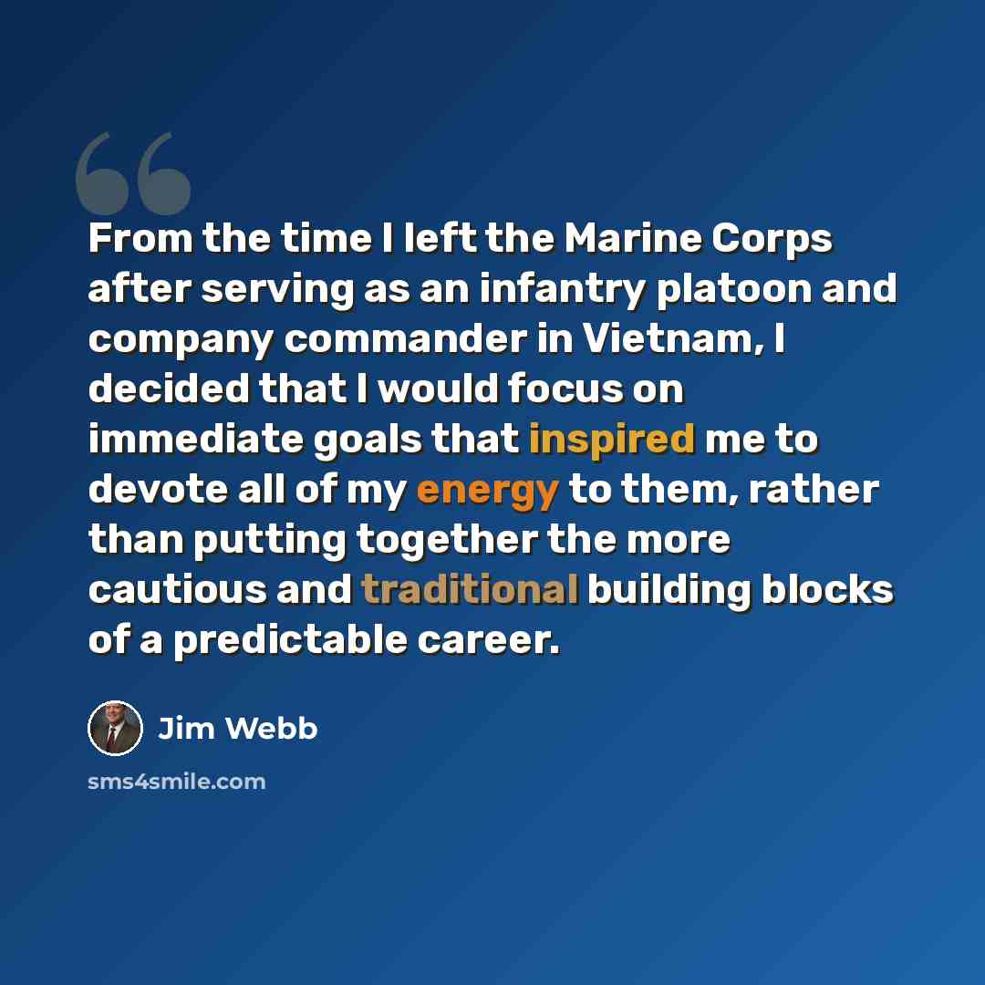 “From the time I left the Marine Corps after serving as an infantry platoon and company commander in Vietnam, I decided that I would focus on immediate goals that inspired me to devote all of my energy to them, rather than putting together the more cautious and traditional building blocks of a…” quote by Jim Webb