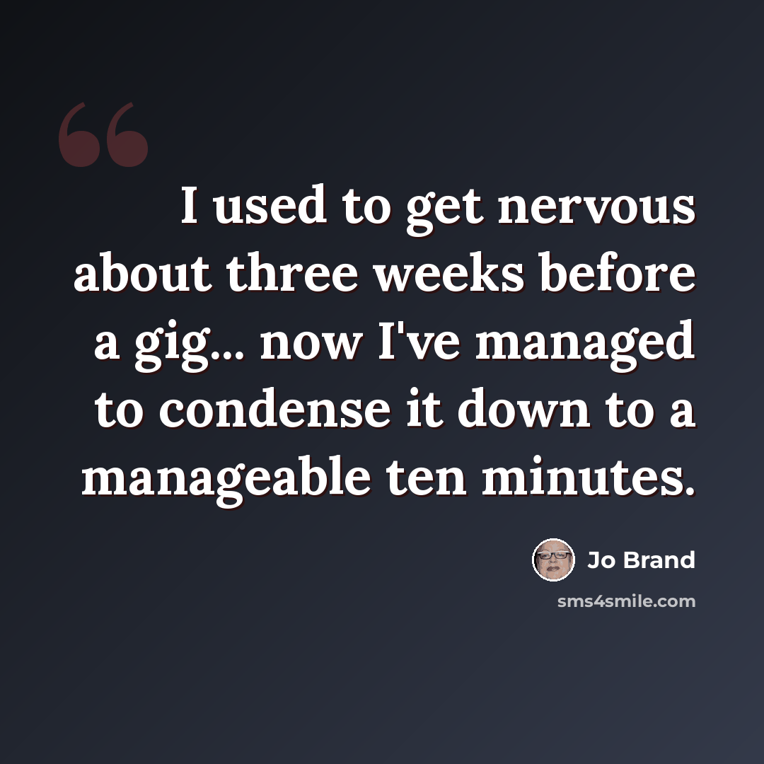 “I used to get nervous about three weeks before a gig... now I've managed to condense it down to a manageable ten minutes.” quote by Jo Brand