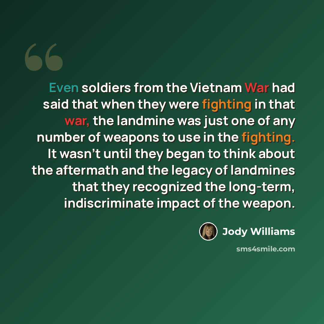 “Even soldiers from the Vietnam War had said that when they were fighting in that war, the landmine was just one of any number of weapons to use in the fighting. It wasn't until they began to think about the aftermath and the legacy of landmines that they recognized the long-term, indiscriminate…” quote by Jody Williams