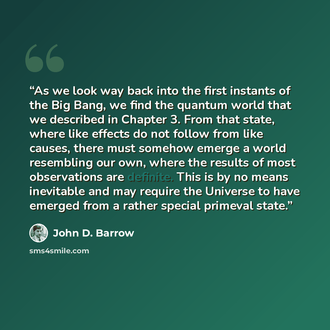 “As we look way back into the first instants of the Big Bang, we find the quantum world that we described in Chapter 3. From that state, where like effects do not follow from like causes, there must somehow emerge a world resembling our own, where the results of most observations are definite. This…” quote by John D. Barrow