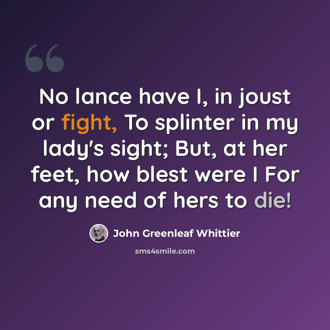 “No lance have I, in joust or fight, To splinter in my lady's sight; But, at her feet, how blest were I For any need of hers to die!” quote by John Greenleaf Whittier