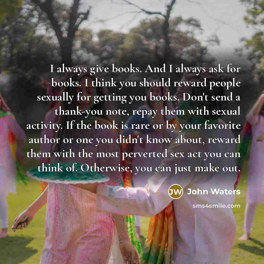 “I always give books. And I always ask for books. I think you should reward people sexually for getting you books. Don't send a thank-you note, repay them with sexual activity. If the book is rare or by your favorite author or one you didn't know about, reward them with the most perverted sex act…” quote by John Waters
