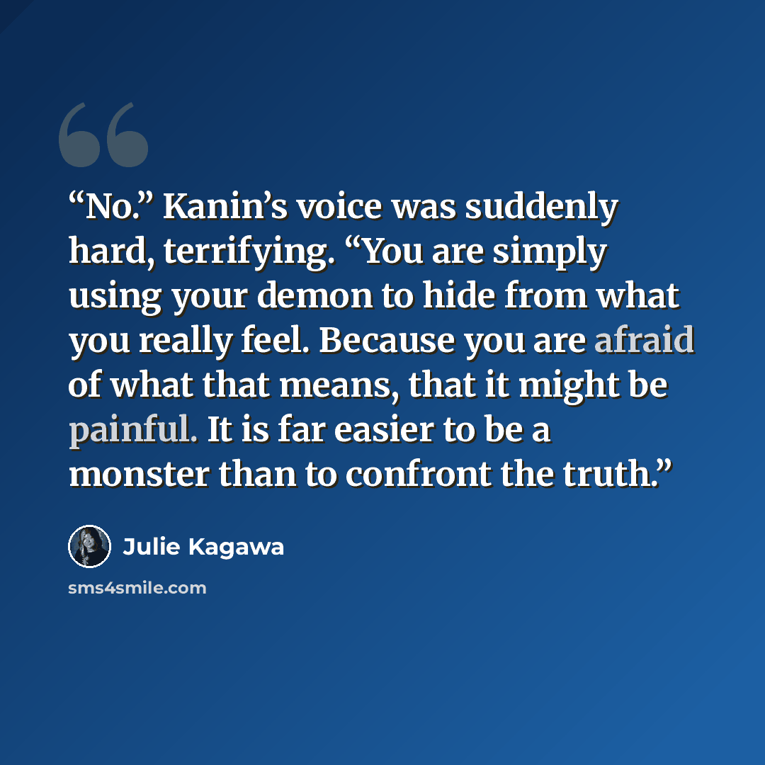 “No.” Kanin’s voice was suddenly hard, terrifying. “You are simply using your demon to hide from what you really feel. Because you are afraid of what that means, that it might be painful. It is far easier to be a monster than to confront the truth.” quote by Julie Kagawa