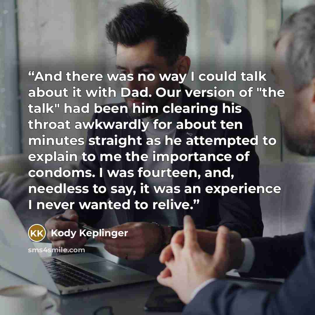 “And there was no way I could talk about it with Dad. Our version of "the talk" had been him clearing his throat awkwardly for about ten minutes straight as he attempted to explain to me the importance of condoms. I was fourteen, and, needless to say, it was an experience I never wanted to relive.” quote by Kody Keplinger