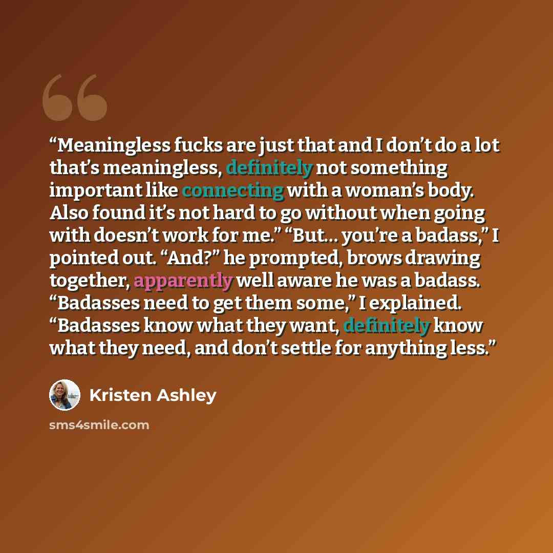 “Meaningless fucks are just that and I don’t do a lot that’s meaningless, definitely not something important like connecting with a woman’s body. Also found it’s not hard to go without when going with doesn’t work for me.” “But… you’re a badass,” I pointed out. “And?” he prompted, brows drawing…” quote by Kristen Ashley