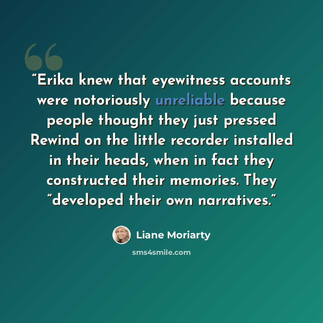 “Erika knew that eyewitness accounts were notoriously unreliable because people thought they just pressed Rewind on the little recorder installed in their heads, when in fact they constructed their memories. They “developed their own narratives.” quote by Liane Moriarty