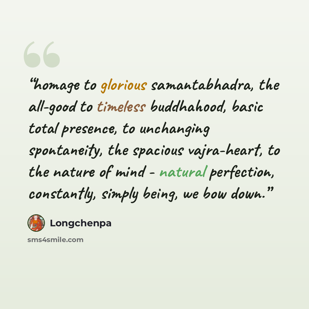 “homage to glorious samantabhadra, the all-good to timeless buddhahood, basic total presence, to unchanging spontaneity, the spacious vajra-heart, to the nature of mind - natural perfection, constantly, simply being, we bow down.” quote by longchenpa