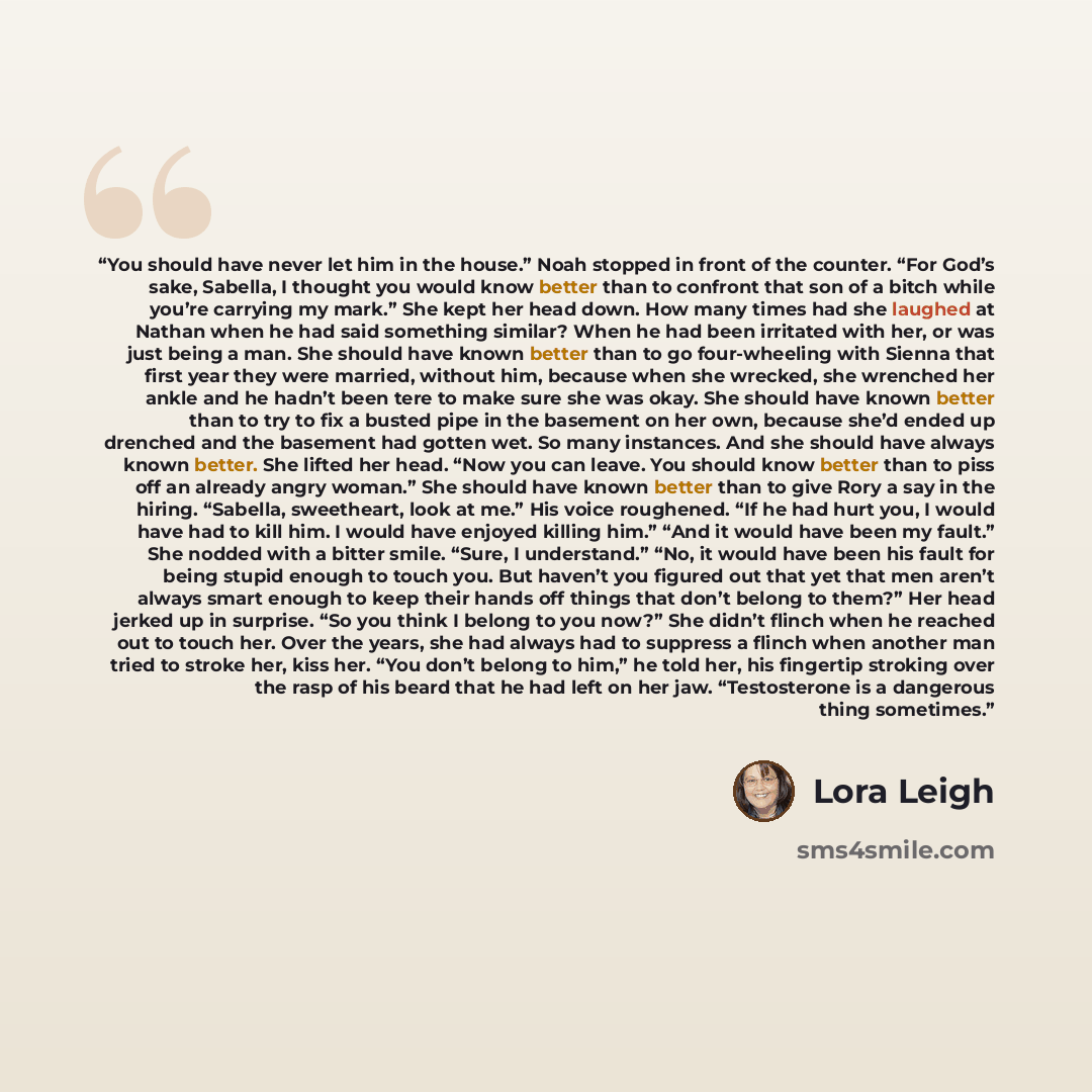 “You should have never let him in the house.” Noah stopped in front of the counter. “For God’s sake, Sabella, I thought you would know better than to confront that son of a bitch while you’re carrying my mark.” She kept her head down. How many times had she laughed at Nathan when he had said…” quote by Lora Leigh