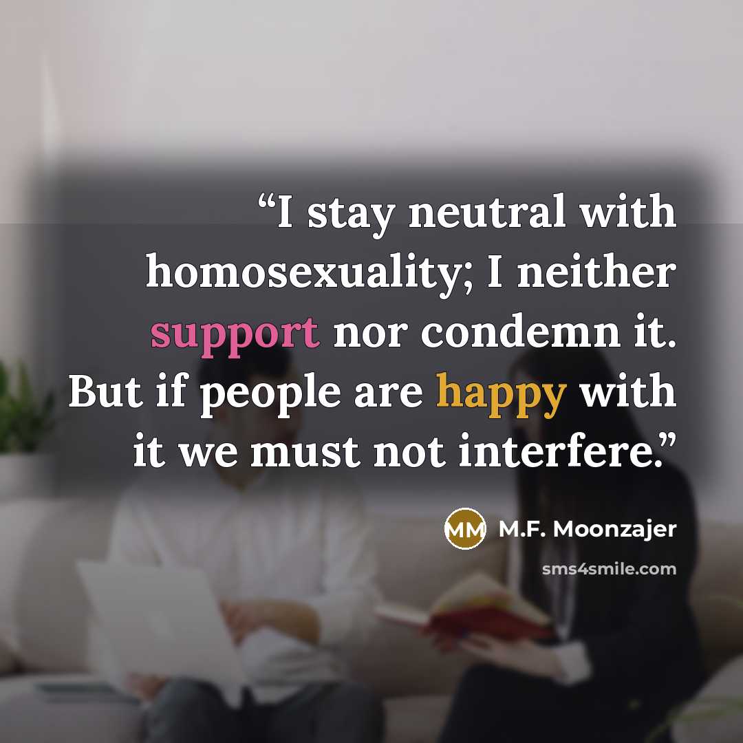 “I stay neutral with homosexuality; I neither support nor condemn it. But if people are happy with it we must not interfere.” quote by M.F. Moonzajer