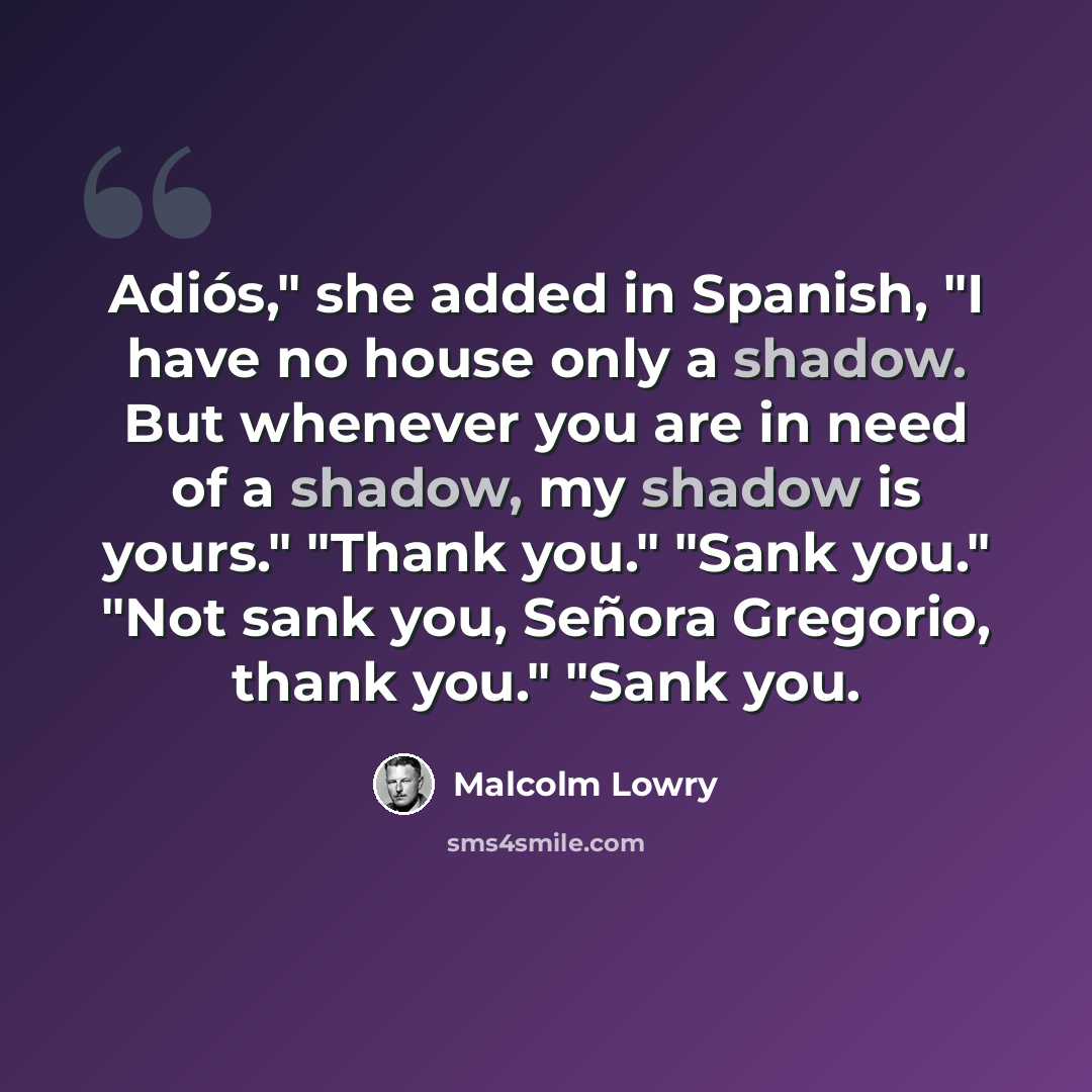 “Adiós," she added in Spanish, "I have no house only a shadow. But whenever you are in need of a shadow, my shadow is yours." "Thank you." "Sank you." "Not sank you, Señora Gregorio, thank you." "Sank you.” quote by Malcolm Lowry