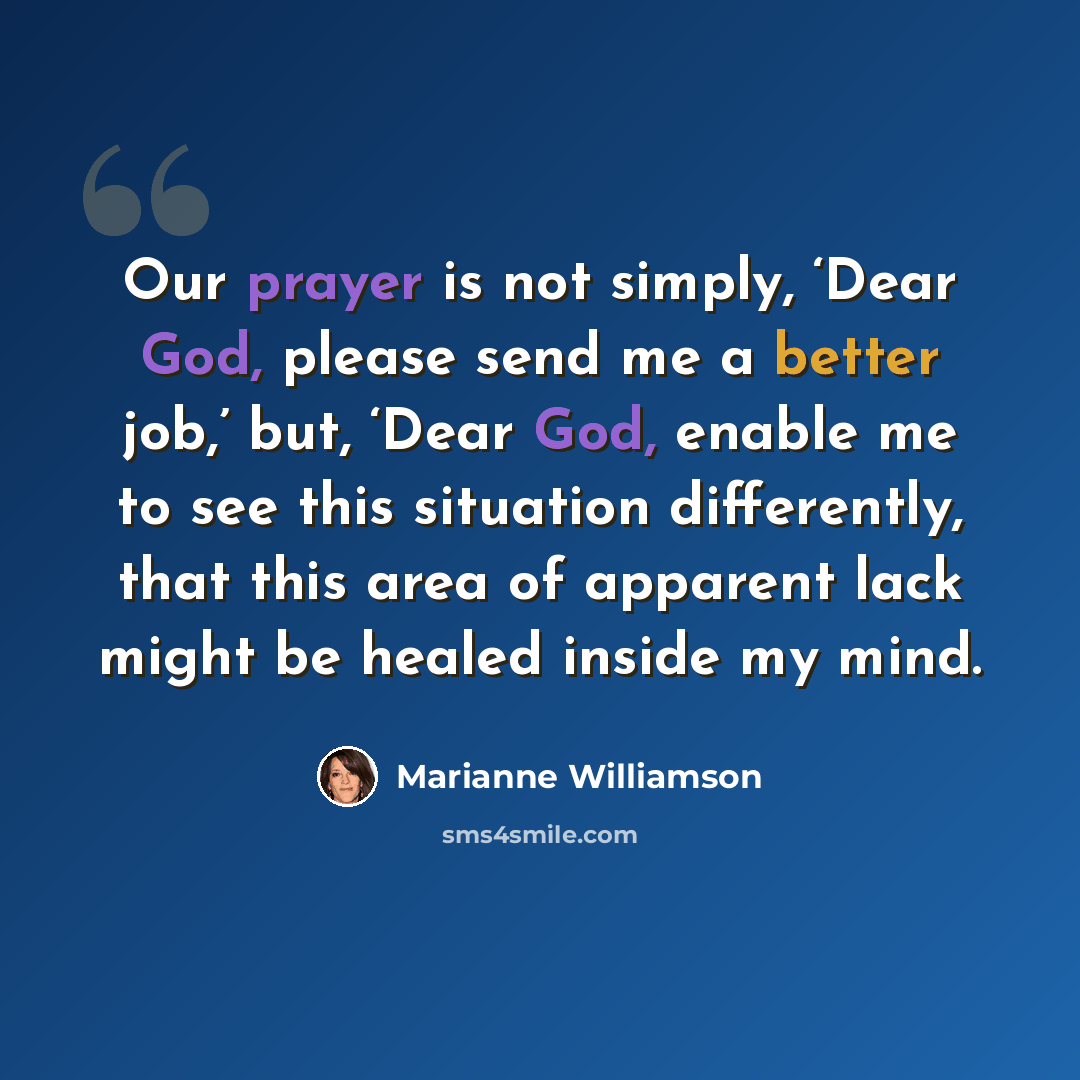 “Our prayer is not simply, ‘Dear God, please send me a better job,’ but, ‘Dear God, enable me to see this situation differently, that this area of apparent lack might be healed inside my mind.” quote by Marianne Williamson