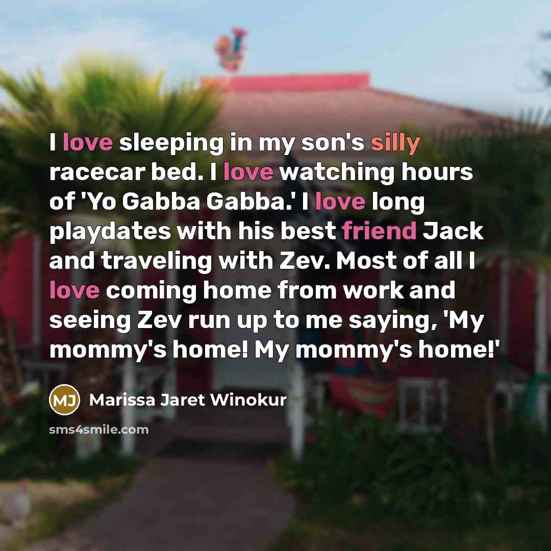 “I love sleeping in my son's silly racecar bed. I love watching hours of 'Yo Gabba Gabba.' I love long playdates with his best friend Jack and traveling with Zev. Most of all I love coming home from work and seeing Zev run up to me saying, 'My mommy's home! My mommy's home!'” quote by Marissa Jaret Winokur