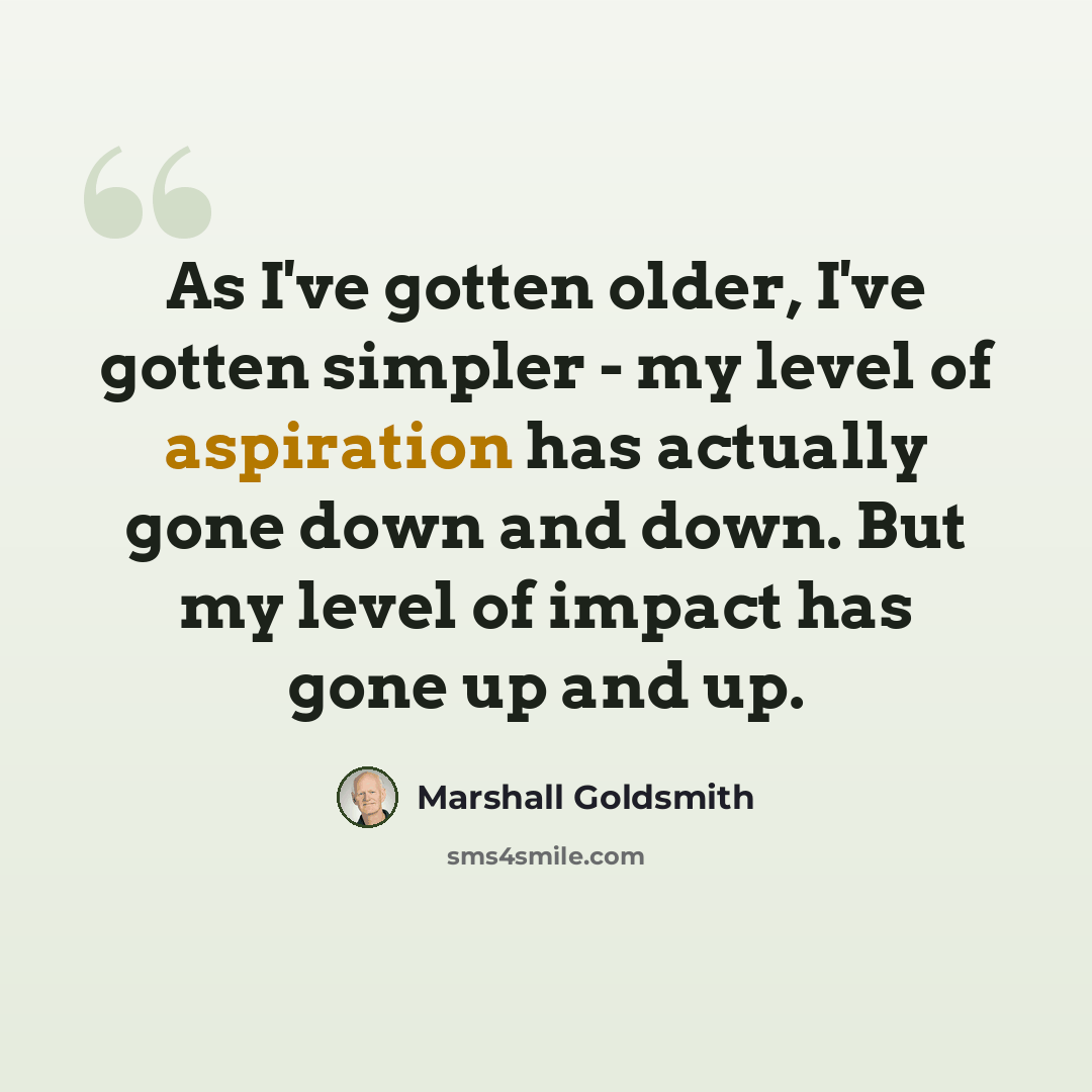 “As I've gotten older, I've gotten simpler - my level of aspiration has actually gone down and down. But my level of impact has gone up and up.” quote by Marshall Goldsmith