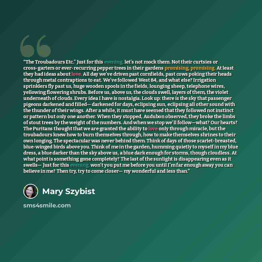 “The Troubadours Etc." Just for this evening, let's not mock them. Not their curtsies or cross-garters or ever-recurring pepper trees in their gardens promising, promising. At least they had ideas about love. All day we've driven past cornfields, past cows poking their heads through metal…” quote by Mary Szybist