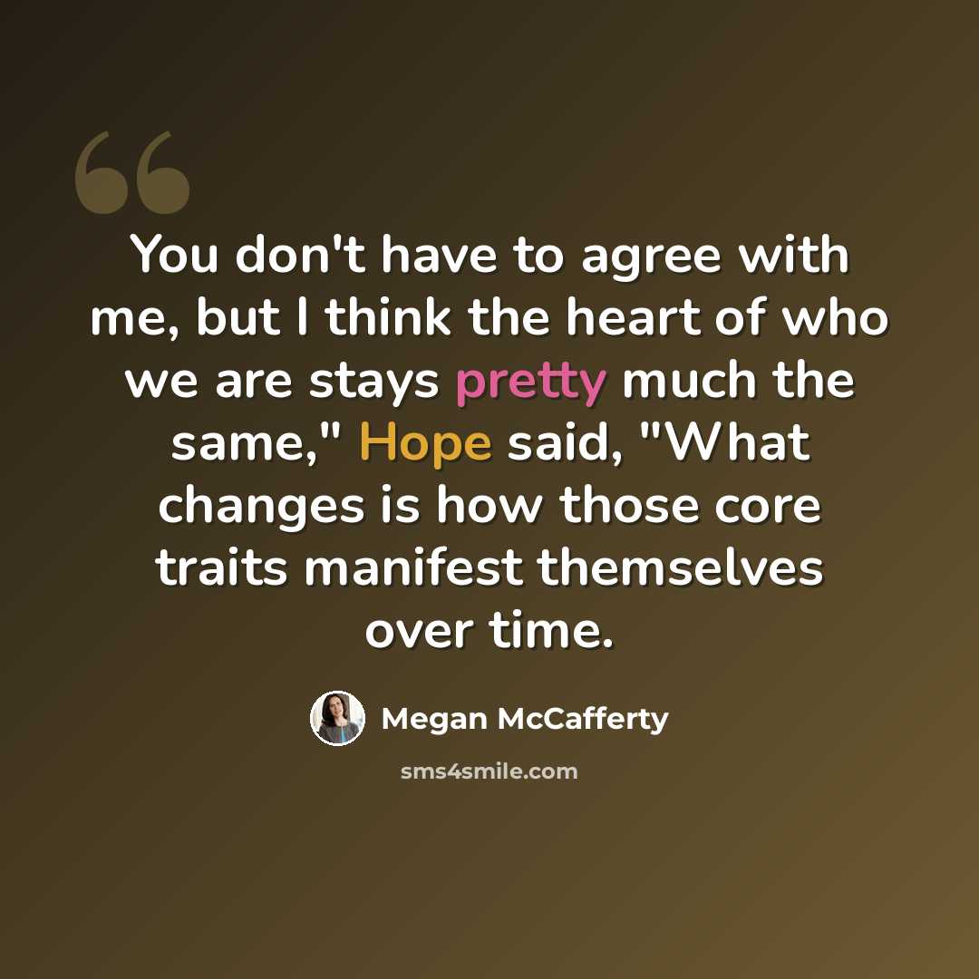 “You don't have to agree with me, but I think the heart of who we are stays pretty much the same," Hope said, "What changes is how those core traits manifest themselves over time.” quote by Megan McCafferty