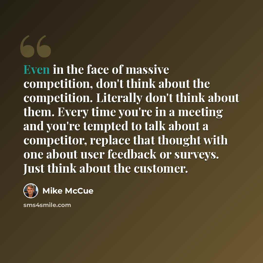 “Even in the face of massive competition, don't think about the competition. Literally don't think about them. Every time you're in a meeting and you're tempted to talk about a competitor, replace that thought with one about user feedback or surveys. Just think about the customer.” quote by Mike McCue