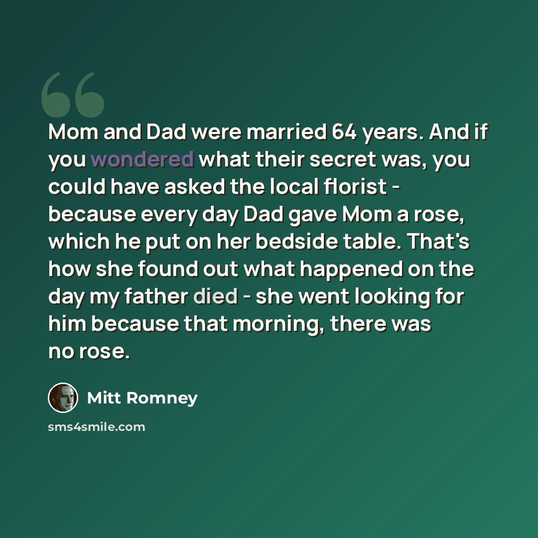 “Mom and Dad were married 64 years. And if you wondered what their secret was, you could have asked the local florist - because every day Dad gave Mom a rose, which he put on her bedside table. That's how she found out what happened on the day my father died - she went looking for him because that…” quote by Mitt Romney