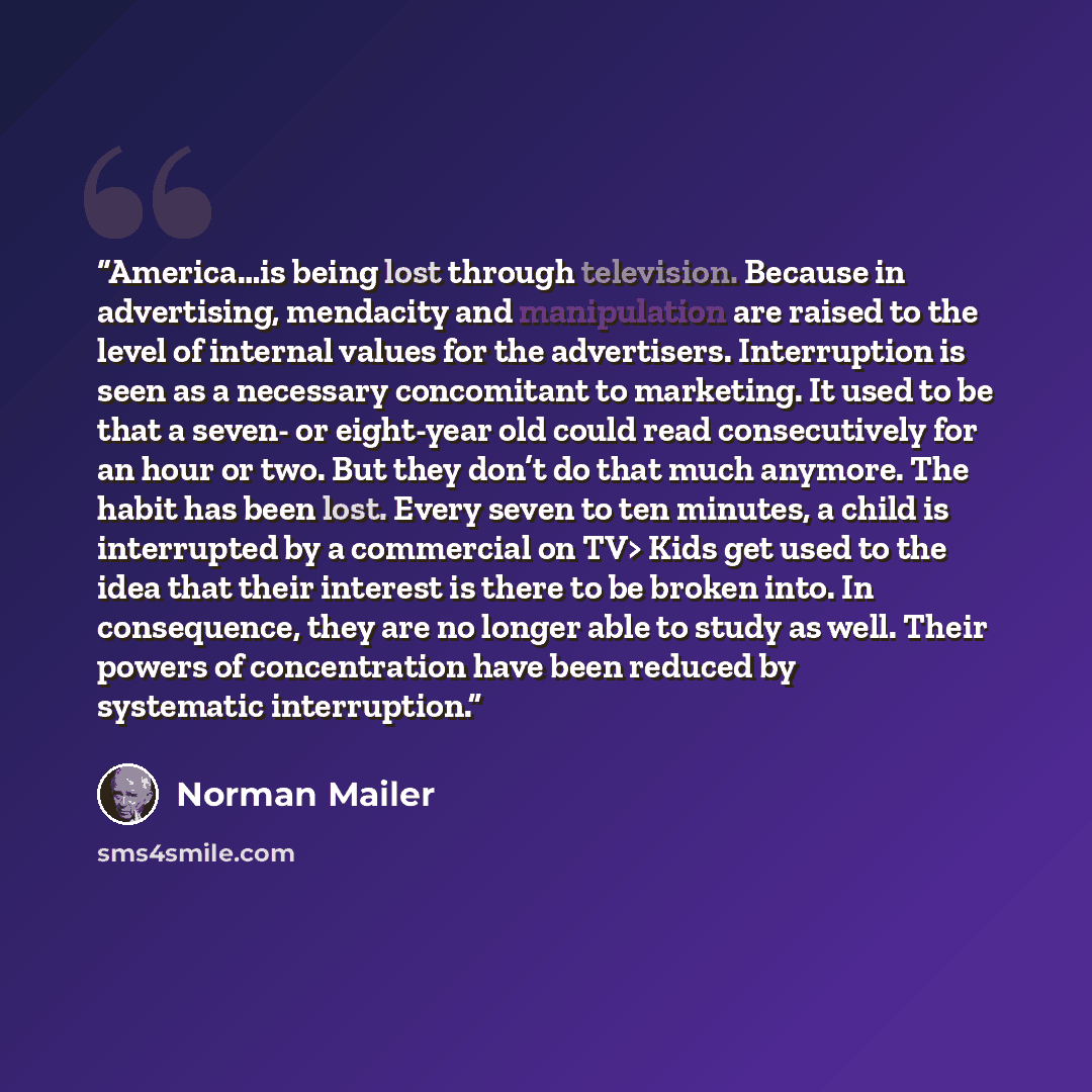 “America…is being lost through television. Because in advertising, mendacity and manipulation are raised to the level of internal values for the advertisers. Interruption is seen as a necessary concomitant to marketing. It used to be that a seven- or eight-year old could read consecutively for an…” quote by Norman Mailer