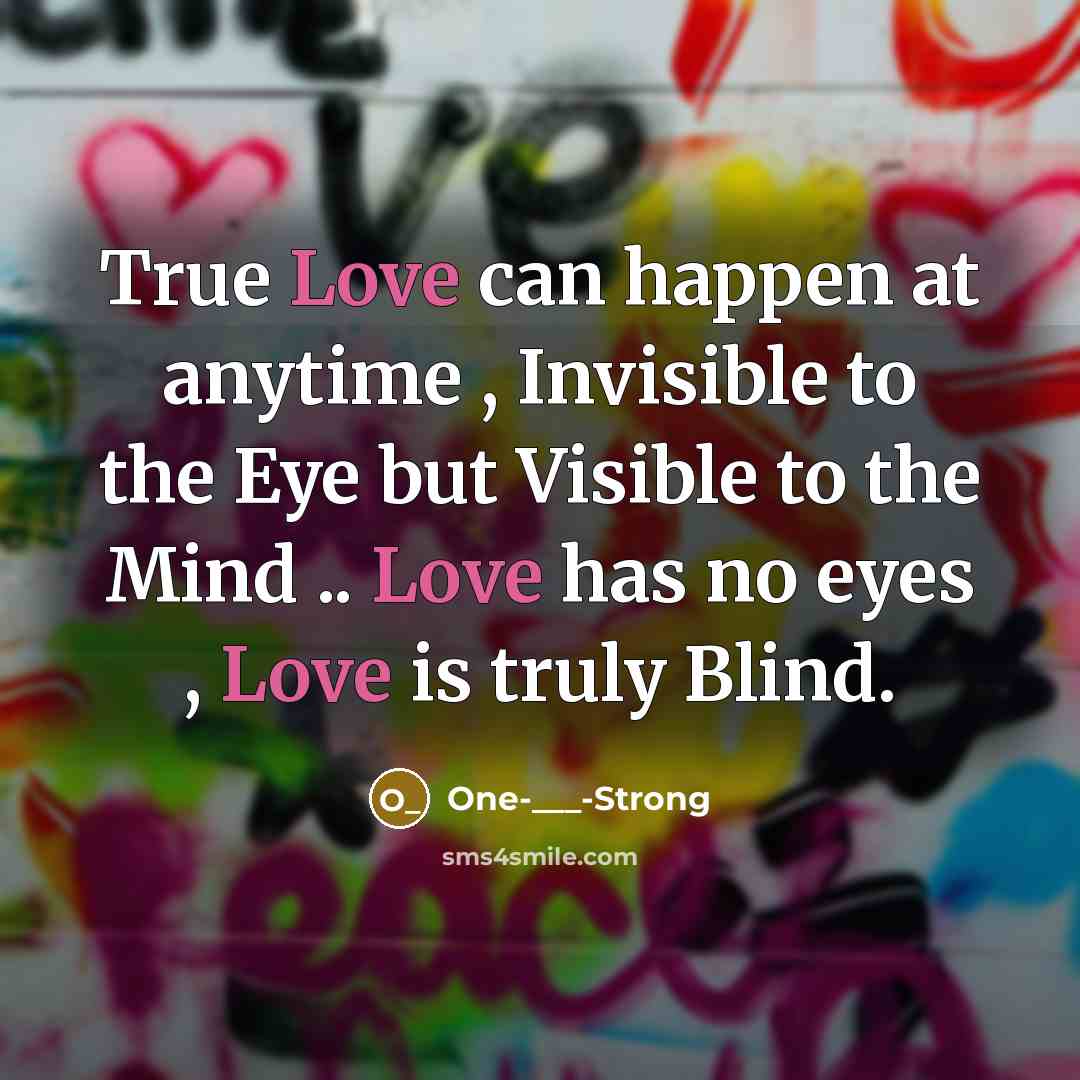 “True Love can happen at anytime , Invisible to the Eye but Visible to the Mind .. Love has no eyes , Love is truly Blind.” quote by One-___-Strong