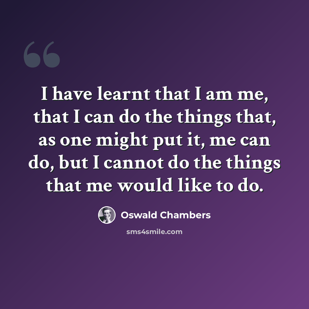 “I have learnt that I am me, that I can do the things that, as one might put it, me can do, but I cannot do the things that me would like to do.” quote by Oswald Chambers