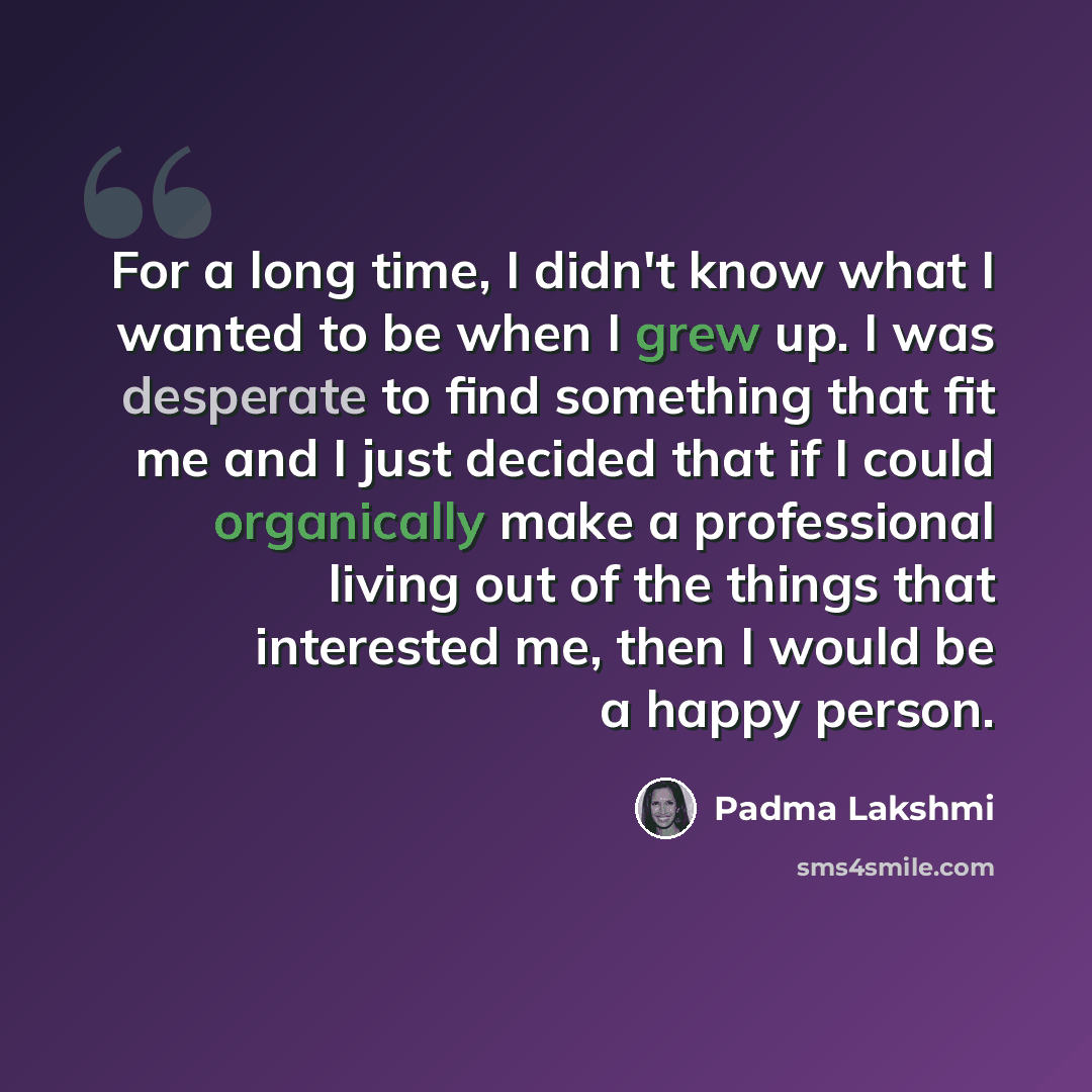 “For a long time, I didn't know what I wanted to be when I grew up. I was desperate to find something that fit me and I just decided that if I could organically make a professional living out of the things that interested me, then I would be a happy person.” quote by Padma Lakshmi