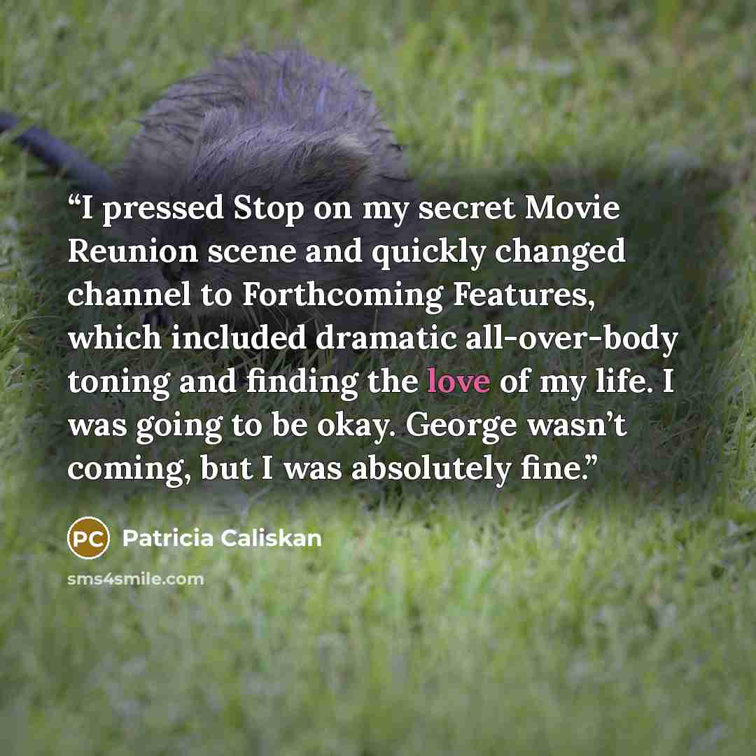 “I pressed Stop on my secret Movie Reunion scene and quickly changed channel to Forthcoming Features, which included dramatic all-over-body toning and finding the love of my life. I was going to be okay. George wasn’t coming, but I was absolutely fine.” quote by Patricia Caliskan