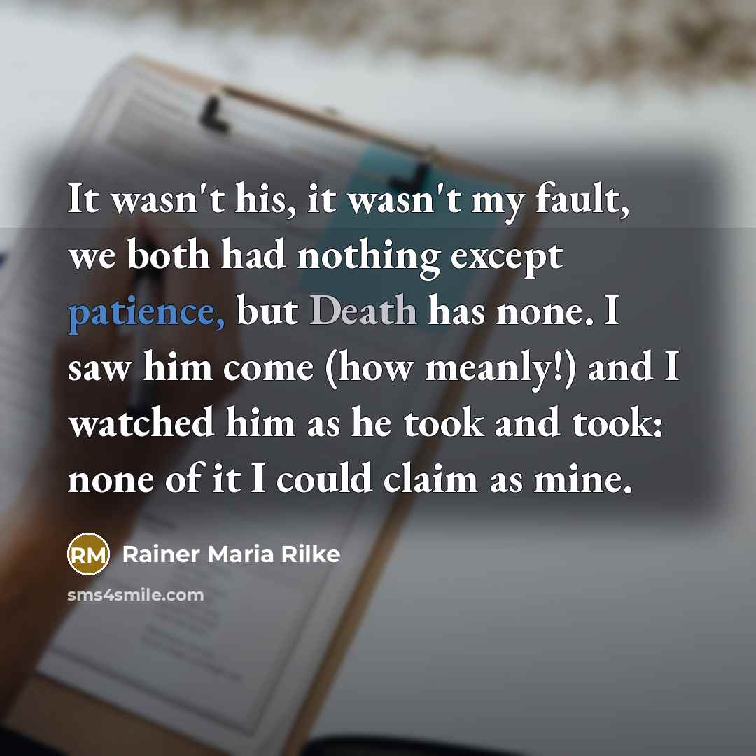 “It wasn't his, it wasn't my fault, we both had nothing except patience, but Death has none. I saw him come (how meanly!) and I watched him as he took and took: none of it I could claim as mine.” quote by Rainer Maria Rilke
