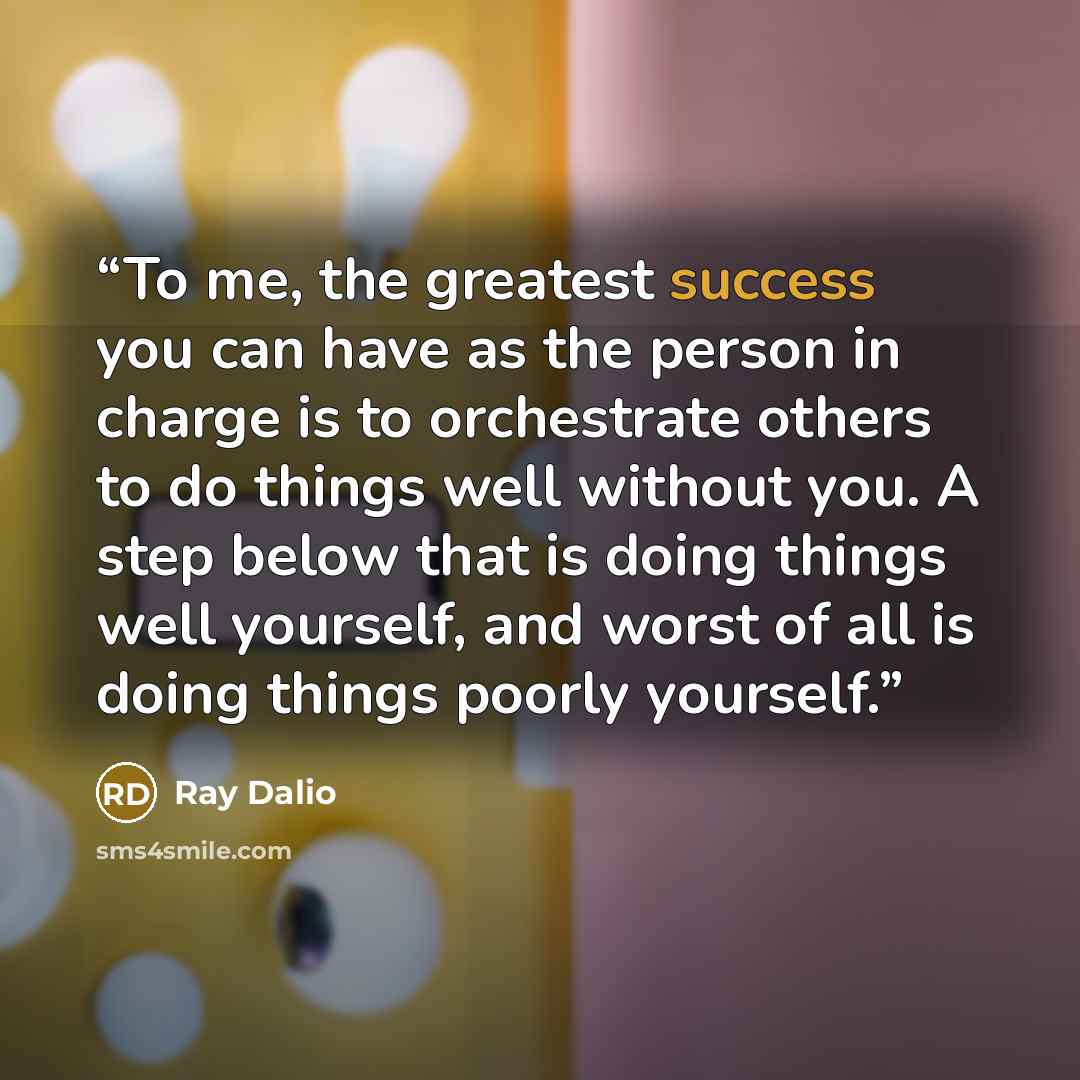 “To me, the greatest success you can have as the person in charge is to orchestrate others to do things well without you. A step below that is doing things well yourself, and worst of all is doing things poorly yourself.” quote by Ray Dalio
