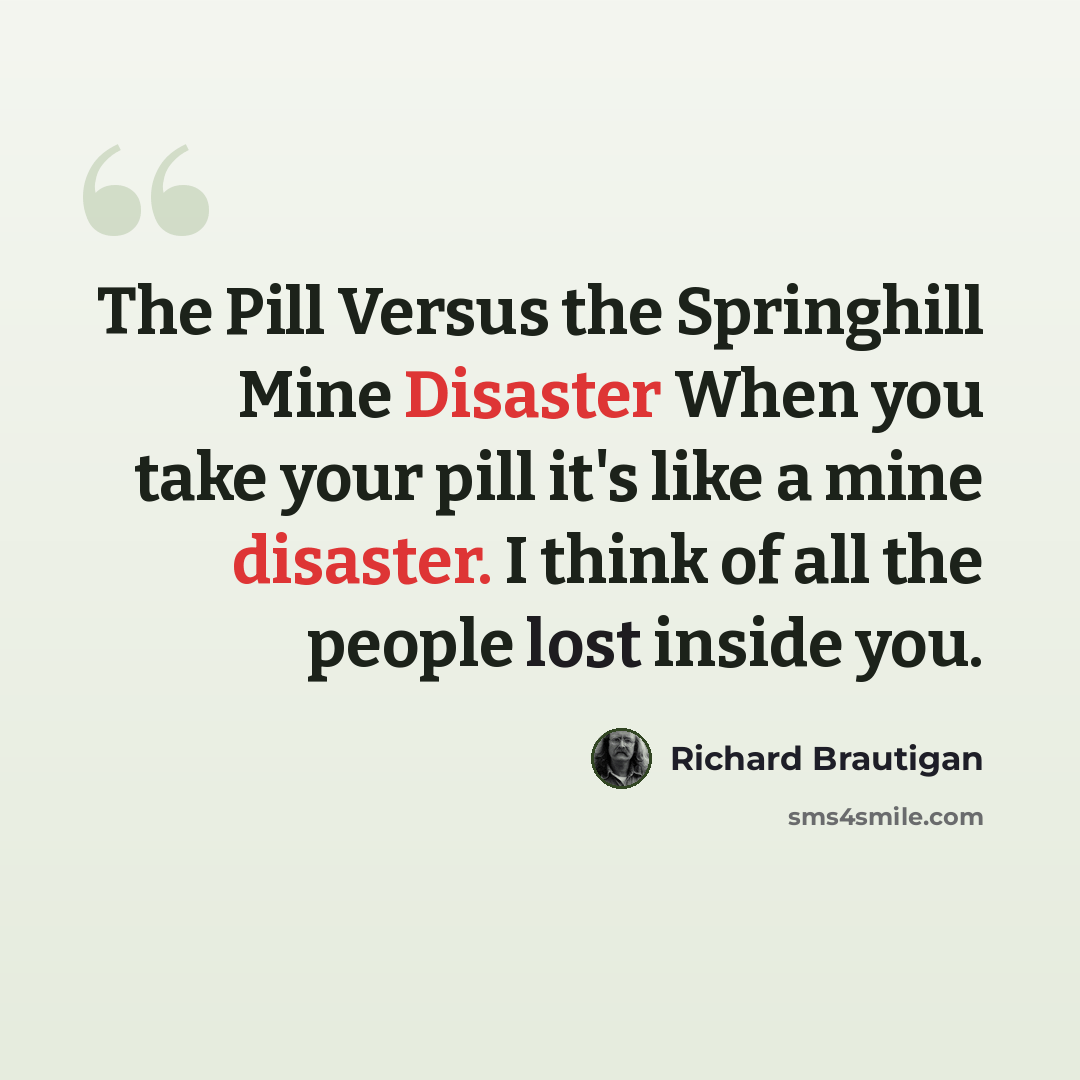 “The Pill Versus the Springhill Mine Disaster When you take your pill it's like a mine disaster. I think of all the people lost inside you.” quote by Richard Brautigan