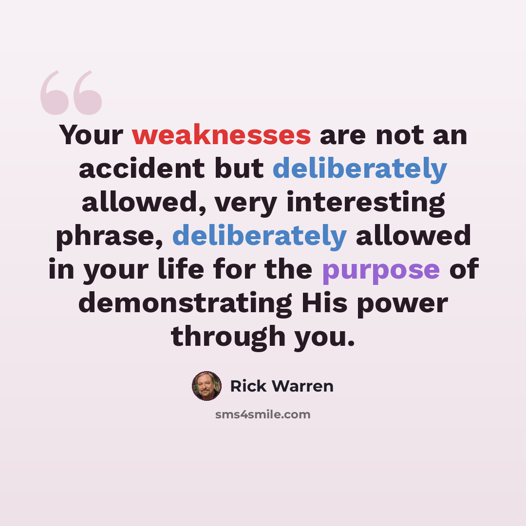 “Your weaknesses are not an accident but deliberately allowed, very interesting phrase, deliberately allowed in your life for the purpose of demonstrating His power through you.” quote by Rick Warren