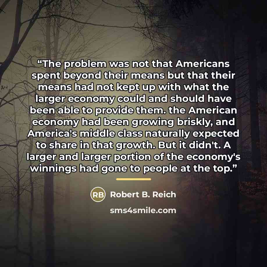 “The problem was not that Americans spent beyond their means but that their means had not kept up with what the larger economy could and should have been able to provide them. the American economy had been growing briskly, and America's middle class naturally expected to share in that growth. But…” quote by Robert B. Reich