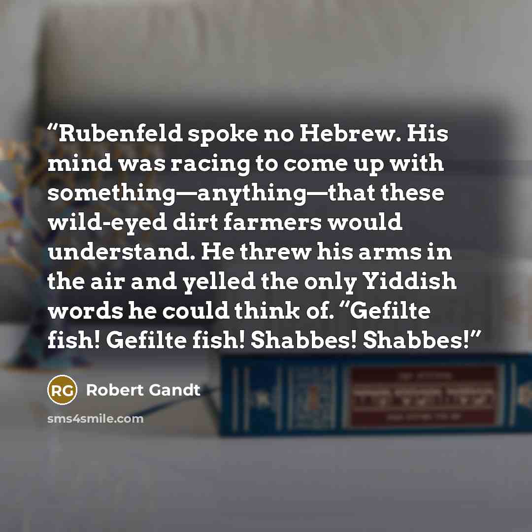 “Rubenfeld spoke no Hebrew. His mind was racing to come up with something—anything—that these wild-eyed dirt farmers would understand. He threw his arms in the air and yelled the only Yiddish words he could think of. “Gefilte fish! Gefilte fish! Shabbes! Shabbes!” quote by Robert Gandt