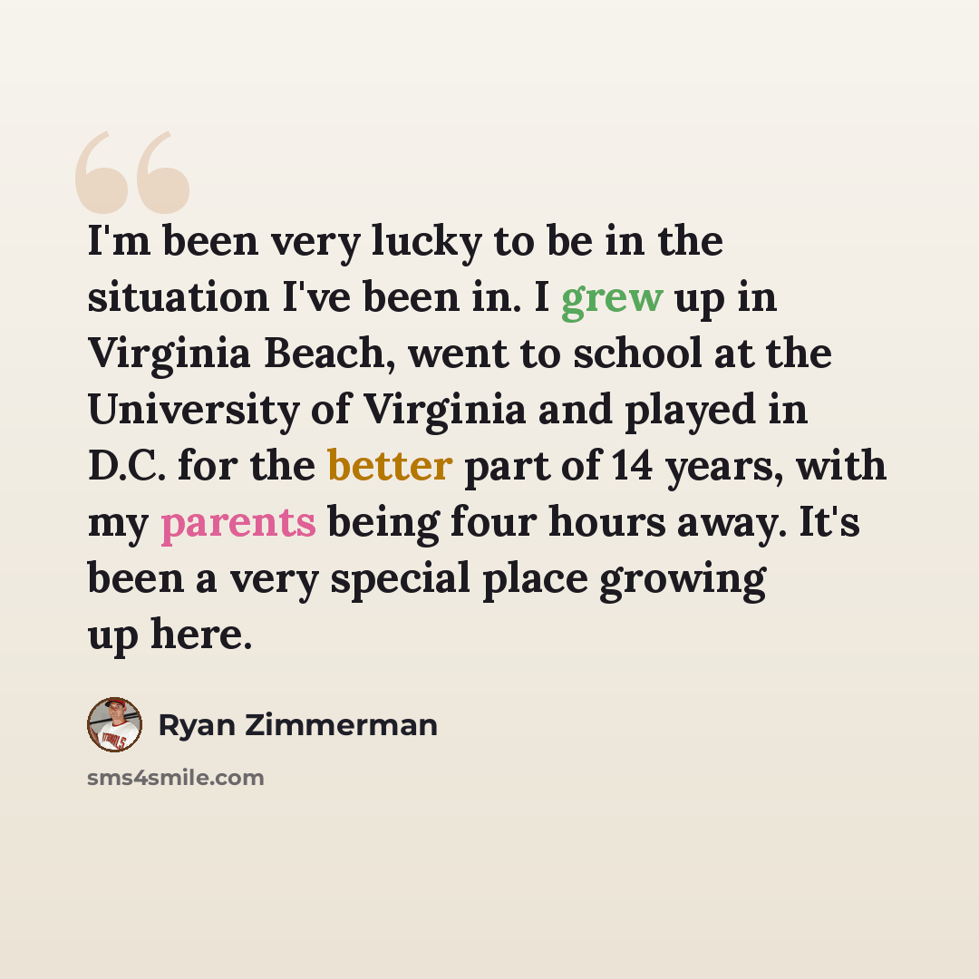 “I'm been very lucky to be in the situation I've been in. I grew up in Virginia Beach, went to school at the University of Virginia and played in D.C. for the better part of 14 years, with my parents being four hours away. It's been a very special place growing up here.” quote by Ryan Zimmerman