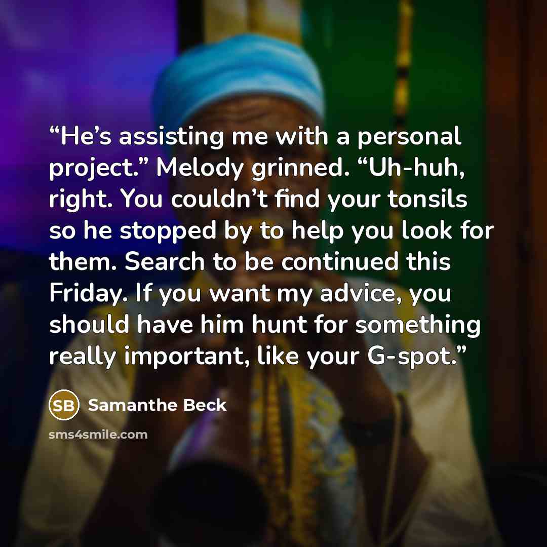 “He’s assisting me with a personal project.” Melody grinned. “Uh-huh, right. You couldn’t find your tonsils so he stopped by to help you look for them. Search to be continued this Friday. If you want my advice, you should have him hunt for something really important, like your G-spot.” quote by Samanthe Beck