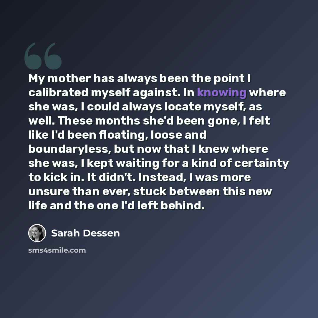 “My mother has always been the point I calibrated myself against. In knowing where she was, I could always locate myself, as well. These months she'd been gone, I felt like I'd been floating, loose and boundaryless, but now that I knew where she was, I kept waiting for a kind of certainty to kick…” quote by Sarah Dessen