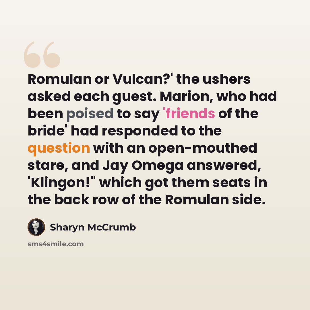 “Romulan or Vulcan?' the ushers asked each guest. Marion, who had been poised to say 'friends of the bride' had responded to the question with an open-mouthed stare, and Jay Omega answered, 'Klingon!" which got them seats in the back row of the Romulan side.” quote by Sharyn McCrumb
