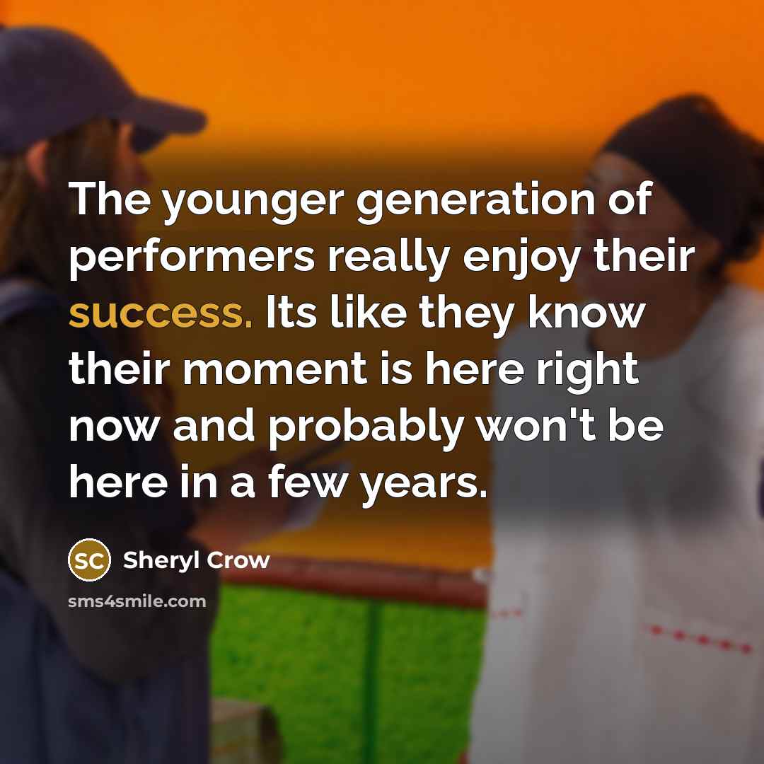 “The younger generation of performers really enjoy their success. Its like they know their moment is here right now and probably won't be here in a few years.” quote by Sheryl Crow